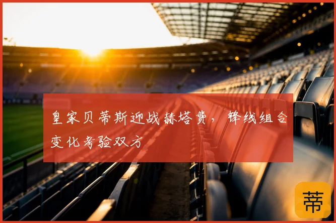 皇家贝蒂斯迎战赫塔费，锋线组合变化考验双方