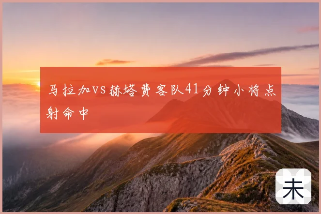 马拉加vs赫塔费客队41分钟小将点射命中